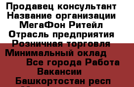 Продавец-консультант › Название организации ­ МегаФон Ритейл › Отрасль предприятия ­ Розничная торговля › Минимальный оклад ­ 25 000 - Все города Работа » Вакансии   . Башкортостан респ.,Мечетлинский р-н